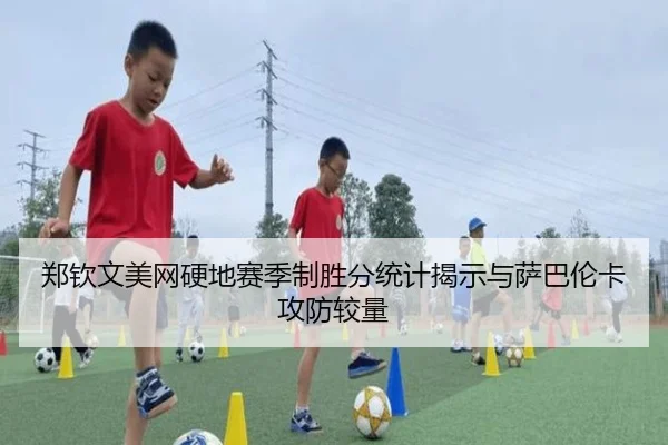 郑钦文美网硬地赛季制胜分统计揭示与萨巴伦卡攻防较量