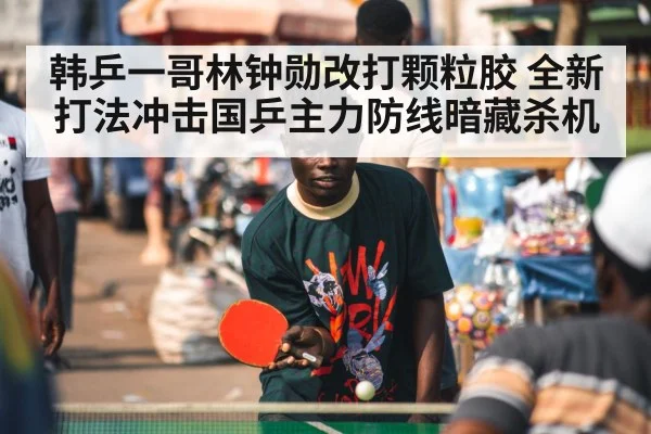 韩乒一哥林钟勋改打颗粒胶 全新打法冲击国乒主力防线暗藏杀机
