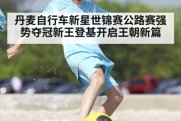 丹麦自行车新星世锦赛公路赛强势夺冠新王登基开启王朝新篇